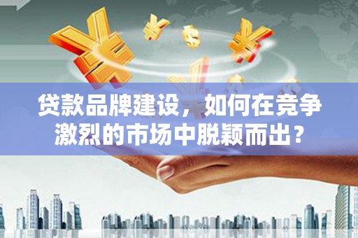 资兴贷款品牌建设，如何在竞争激烈的市场中脱颖而出？