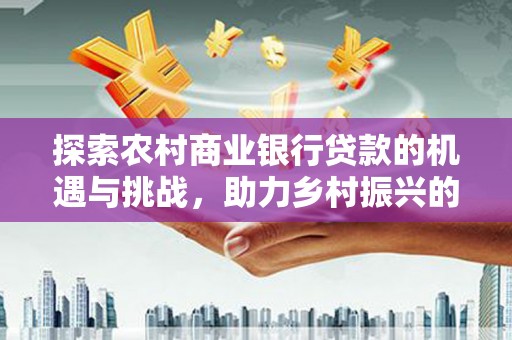 竹东探索农村商业银行贷款的机遇与挑战，助力乡村振兴的金融引擎